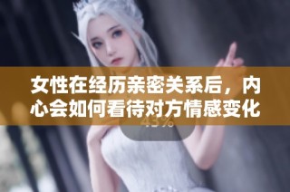 女性在经历亲密关系后，内心会如何看待对方情感变化