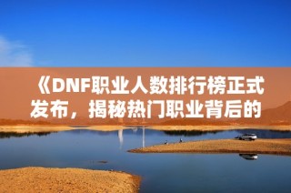 《DNF职业人数排行榜正式发布，揭秘热门职业背后的故事》