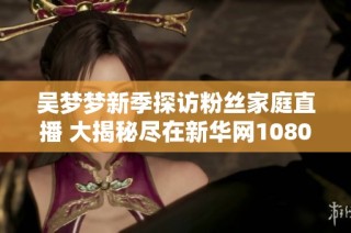 吴梦梦新季探访粉丝家庭直播 大揭秘尽在新华网1080