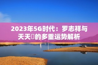2023年5G时代：罗志祥与天天奭的多重运势解析