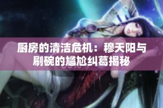 厨房的清洁危机：穆天阳与刷碗的尴尬纠葛揭秘