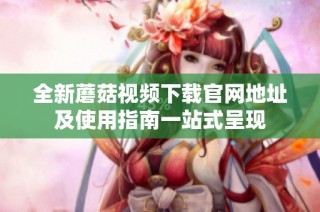 全新蘑菇视频下载官网地址及使用指南一站式呈现