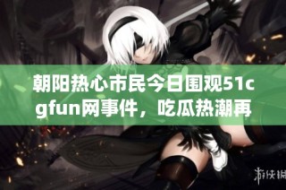 朝阳热心市民今日围观51cgfun网事件，吃瓜热潮再掀波澜