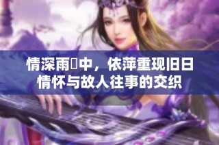 情深雨濛中，依萍重现旧日情怀与故人往事的交织