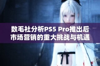 数毛社分析PS5 Pro推出后市场营销的重大挑战与机遇