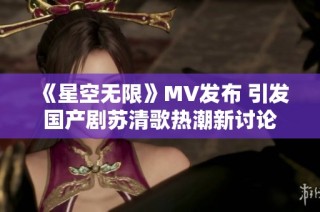 《星空无限》MV发布 引发国产剧苏清歌热潮新讨论