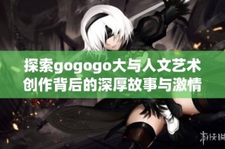 探索gogogo大与人文艺术创作背后的深厚故事与激情