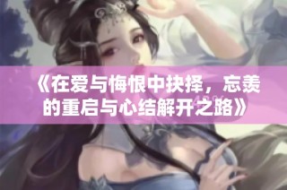 《在爱与悔恨中抉择，忘羡的重启与心结解开之路》