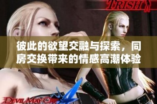 彼此的欲望交融与探索，同房交换带来的情感高潮体验
