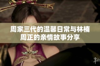 周家三代的温馨日常与林楠周正的亲情故事分享