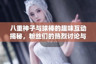 八重神子与球棒的趣味互动揭秘，粉丝们的热烈讨论与期待