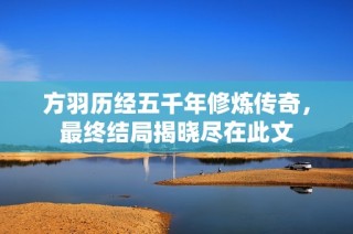 方羽历经五千年修炼传奇，最终结局揭晓尽在此文