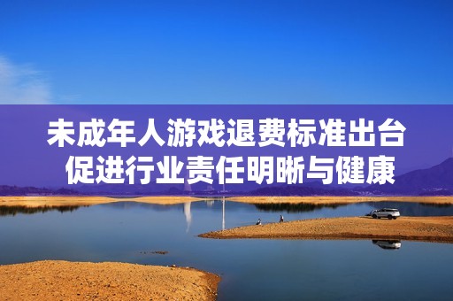 未成年人游戏退费标准出台 促进行业责任明晰与健康发展