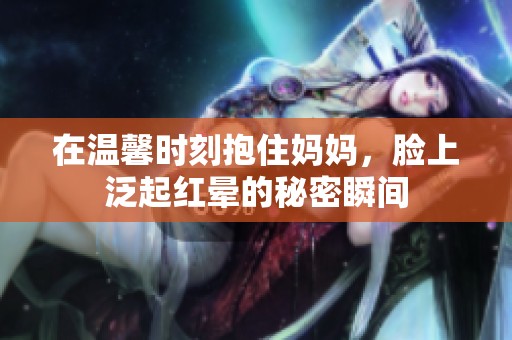 在温馨时刻抱住妈妈，脸上泛起红晕的秘密瞬间