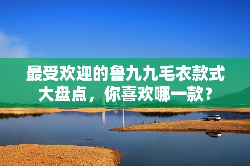 最受欢迎的鲁九九毛衣款式大盘点，你喜欢哪一款？