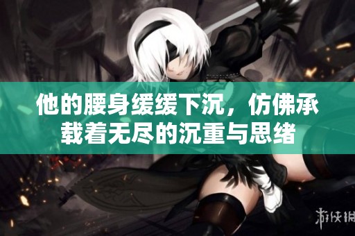 他的腰身缓缓下沉，仿佛承载着无尽的沉重与思绪