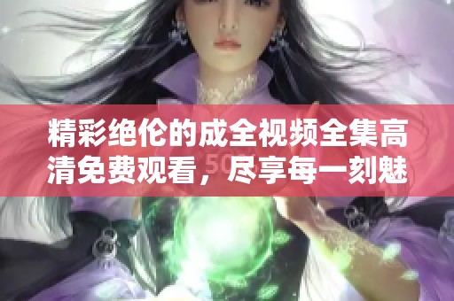 精彩绝伦的成全视频全集高清免费观看，尽享每一刻魅力