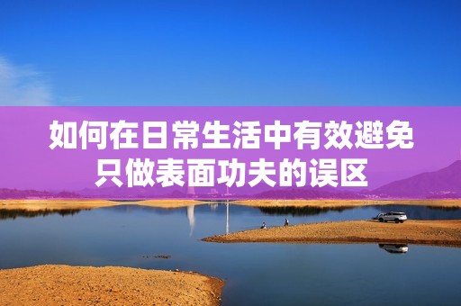 如何在日常生活中有效避免只做表面功夫的误区