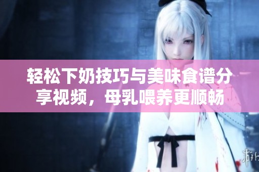 轻松下奶技巧与美味食谱分享视频，母乳喂养更顺畅