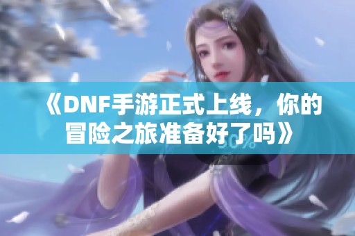 《DNF手游正式上线，你的冒险之旅准备好了吗》