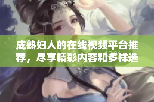 成熟妇人的在线视频平台推荐，尽享精彩内容和多样选择