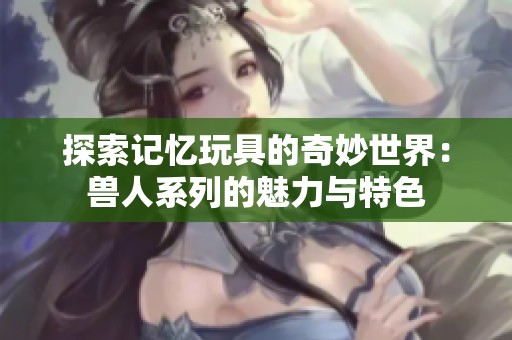 探索记忆玩具的奇妙世界：兽人系列的魅力与特色