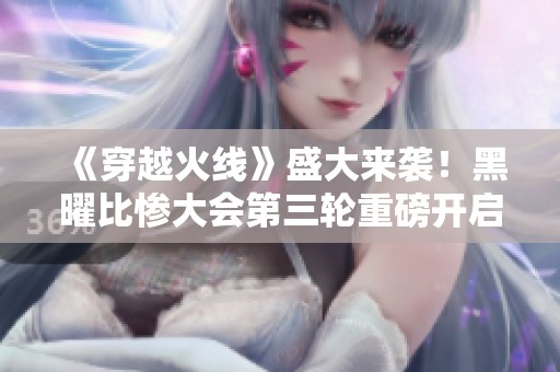 《穿越火线》盛大来袭！黑曜比惨大会第三轮重磅开启，精彩不容错过！
