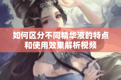 如何区分不同精华液的特点和使用效果解析视频