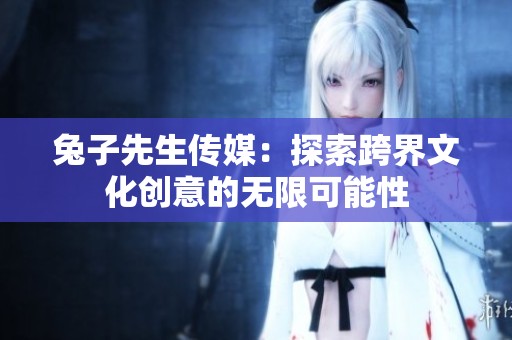 兔子先生传媒：探索跨界文化创意的无限可能性