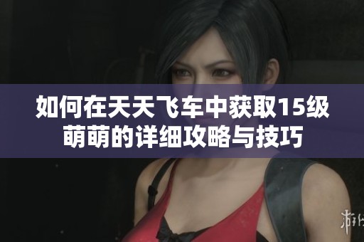 如何在天天飞车中获取15级萌萌的详细攻略与技巧