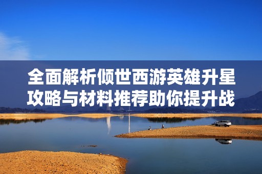 全面解析倾世西游英雄升星攻略与材料推荐助你提升战力技巧