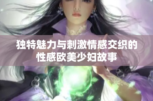 独特魅力与刺激情感交织的性感欧美少妇故事