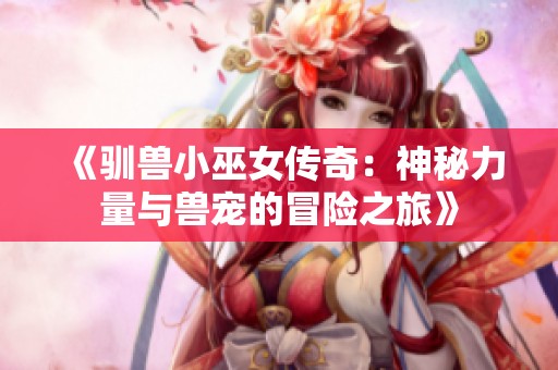 《驯兽小巫女传奇：神秘力量与兽宠的冒险之旅》