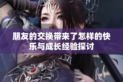 朋友的交换带来了怎样的快乐与成长经验探讨