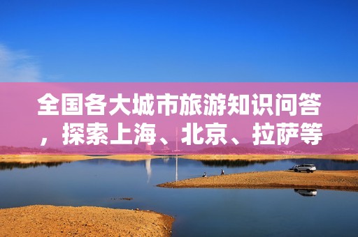 全国各大城市旅游知识问答，探索上海、北京、拉萨等地精彩魅力