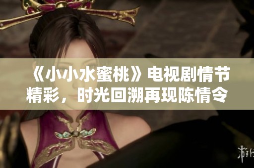 《小小水蜜桃》电视剧情节精彩，时光回溯再现陈情令传奇