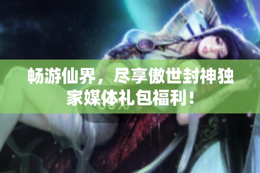 畅游仙界，尽享傲世封神独家媒体礼包福利！