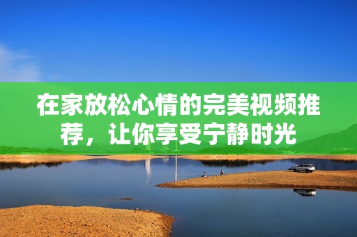 在家放松心情的完美视频推荐，让你享受宁静时光