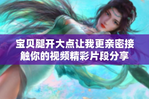 宝贝腿开大点让我更亲密接触你的视频精彩片段分享