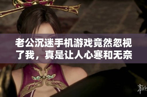 老公沉迷手机游戏竟然忽视了我，真是让人心寒和无奈