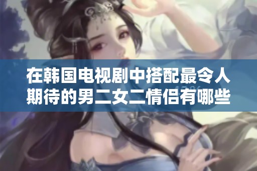 在韩国电视剧中搭配最令人期待的男二女二情侣有哪些