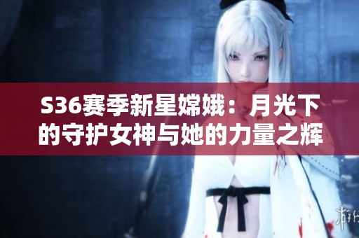 S36赛季新星嫦娥：月光下的守护女神与她的力量之辉