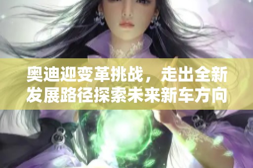 奥迪迎变革挑战，走出全新发展路径探索未来新车方向