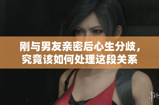 刚与男友亲密后心生分歧，究竟该如何处理这段关系