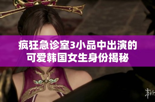 疯狂急诊室3小品中出演的可爱韩国女生身份揭秘