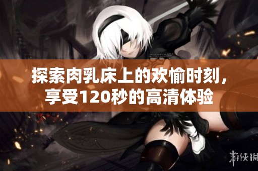 探索肉乳床上的欢愉时刻，享受120秒的高清体验