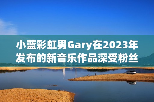 小蓝彩虹男Gary在2023年发布的新音乐作品深受粉丝喜爱
