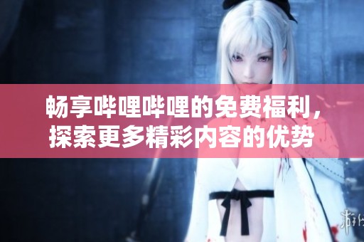 畅享哔哩哔哩的免费福利，探索更多精彩内容的优势