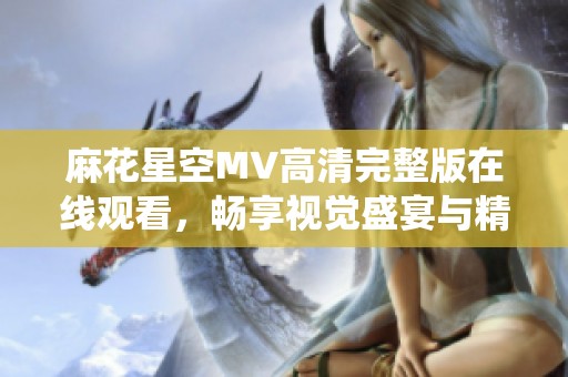 麻花星空MV高清完整版在线观看，畅享视觉盛宴与精彩演绎