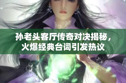 孙老头客厅传奇对决揭秘，火爆经典台词引发热议